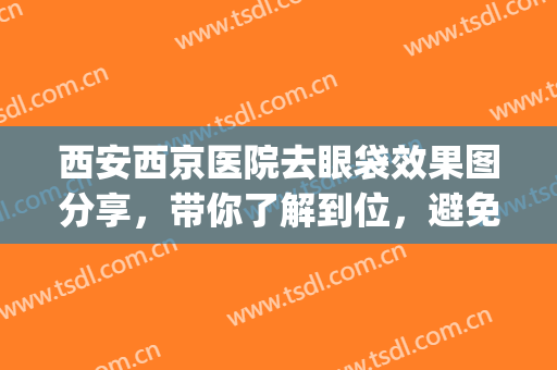 西安西京医院去眼袋效果图分享，带你了解到位，避免踩雷!(西安西京医院祛眼袋)