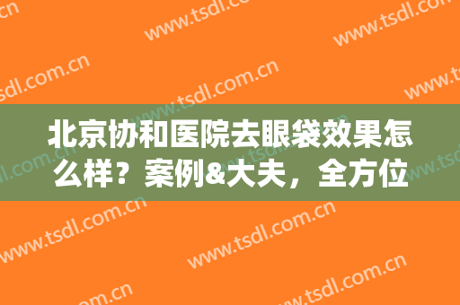 北京协和医院去眼袋效果怎么样？案例&大夫，全方位为你解析，附价格表！(去北京协和做眼袋怎么样)