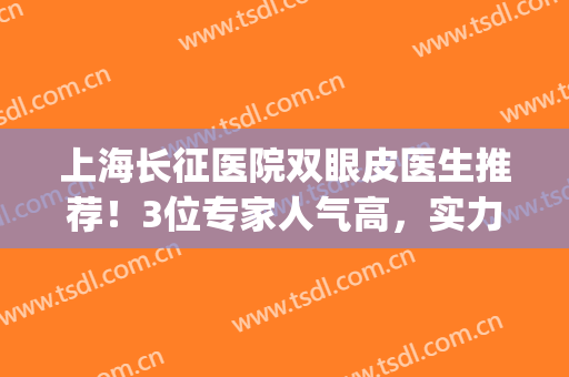 上海长征医院双眼皮医生推荐！3位专家人气高，实力水平一探究竟！(上海长海医院双眼皮)