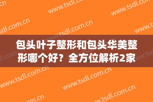 包头叶子整形和包头华美整形哪个好？全方位解析2家优势特色！(包头华美整形医院医生有谁)