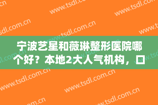 宁波艺星和薇琳整形医院哪个好？本地2大人气机构，口碑点评公布！(宁波艺星整形美容医院怎么样)