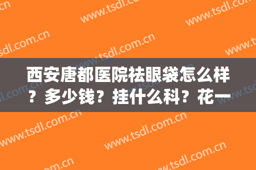 西安唐都医院祛眼袋怎么样？多少钱？挂什么科？花一分钟全了解！(西安唐都医院去眼袋哪位医生好)