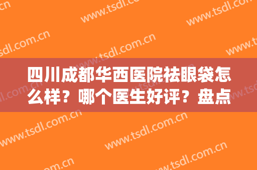 四川成都华西医院祛眼袋怎么样？哪个医生好评？盘点实力医生名单(成都华西医院去眼袋好不好?)