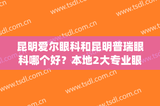 昆明爱尔眼科和昆明普瑞眼科哪个好？本地2大专业眼科，口碑实力PK！(昆明爱尔眼科怎么样是正规医院吗)
