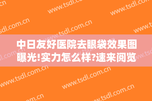 中日友好医院去眼袋效果图曝光!实力怎么样?速来阅览!(北京中日友好医院做眼袋多少钱)