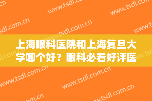上海眼科医院和上海复旦大学哪个好？眼科必看好评医院！实力技术PK~(上海眼科哪个医院最好哪个医院好)