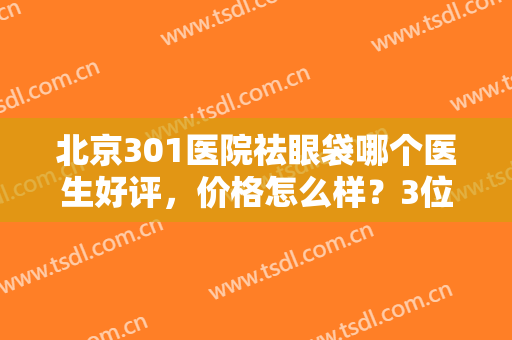 北京301医院祛眼袋哪个医生好评，价格怎么样？3位专家及案例反馈揭晓！