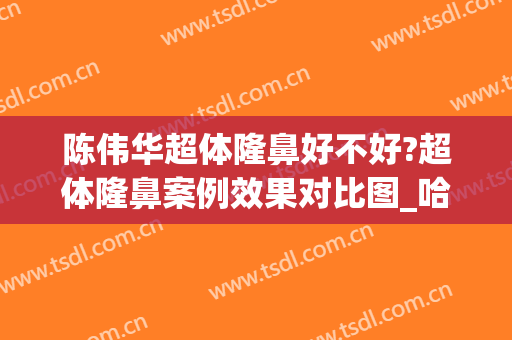 陈伟华超体隆鼻好不好?超体隆鼻案例效果对比图_哈尔滨医科大学附属第四医院