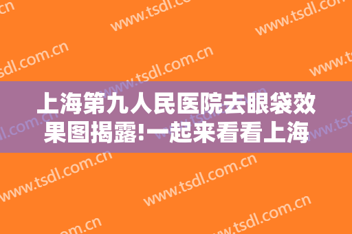 上海第九人民医院去眼袋效果图揭露!一起来看看上海九院在去眼袋方面的实力吧!