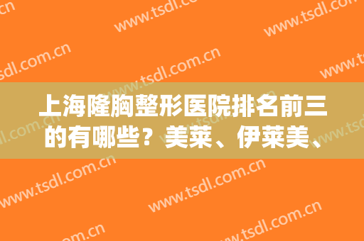 上海隆胸整形医院排名前三的有哪些？美莱、伊莱美、韩啸等实力上榜(上海前三甲的整形医院)
