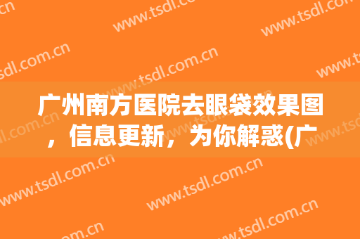 广州南方医院去眼袋效果图，信息更新，为你解惑(广州南方医科大学南方医院去眼袋)