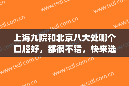 上海九院和北京八大处哪个口腔好，都很不错，快来选择吧。(上海九院口腔科怎么样)