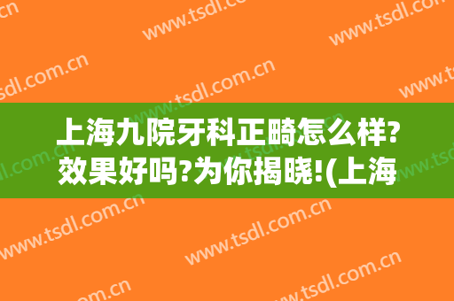 上海九院牙科正畸怎么样?效果好吗?为你揭晓!(上海九院正畸科谁最好)