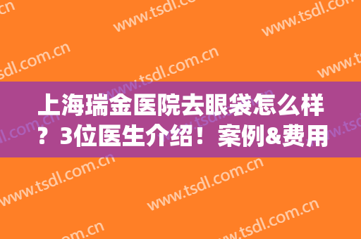 上海瑞金医院去眼袋怎么样？3位医生介绍！案例&费用价格一览~(上海市瑞金医院眼科)