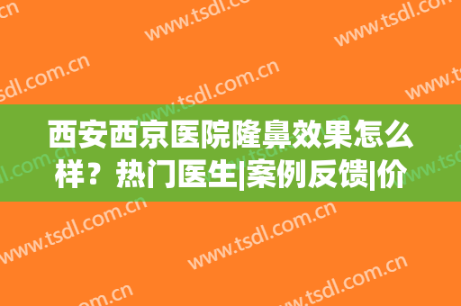 西安西京医院隆鼻效果怎么样？热门医生|案例反馈|价格表，全新资料！(西安西京医院美容整形怎么样)