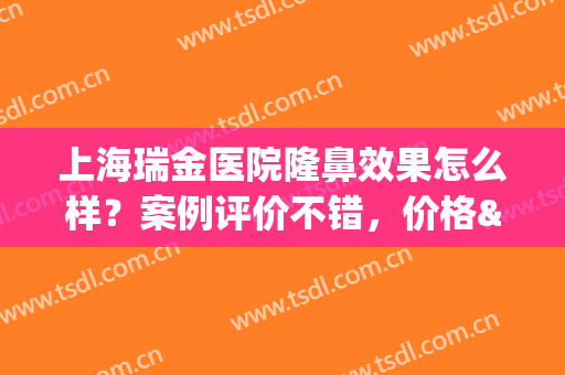 上海瑞金医院隆鼻效果怎么样？案例评价不错，价格&医生介绍，速览！(上海瑞金医院整形美容口碑)