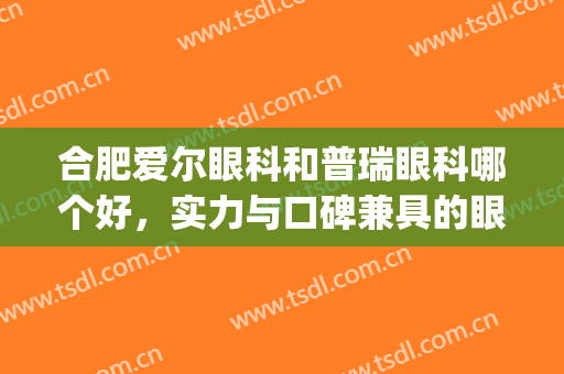 合肥爱尔眼科和普瑞眼科哪个好，实力与口碑兼具的眼科医院(爱尔眼科和普瑞眼科哪家好)