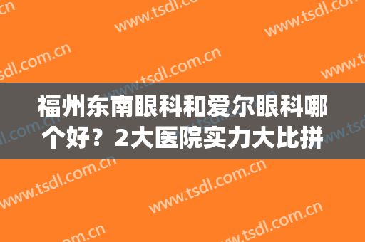 福州东南眼科和爱尔眼科哪个好？2大医院实力大比拼！近视手术指南~(福州东南眼科两个医院哪个好)