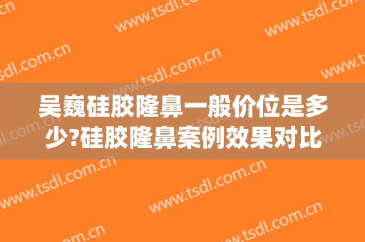吴巍硅胶隆鼻一般价位是多少?硅胶隆鼻案例效果对比图_上海交通大学医学院附属第九人民医院