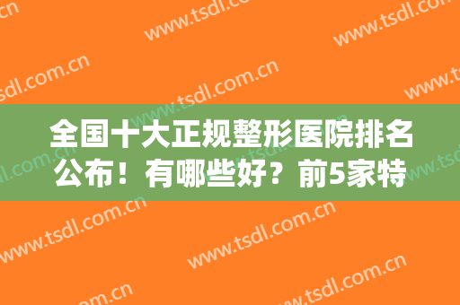 全国十大正规整形医院排名公布！有哪些好？前5家特色鲜明，值得收藏！(全国正规整形医院排行榜)