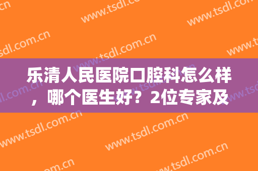 乐清人民医院口腔科怎么样，哪个医生好？2位专家及矫正案例分享~(乐清人民医院牙科怎么样)