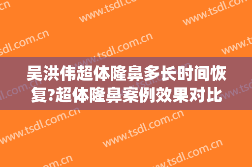 吴洪伟超体隆鼻多长时间恢复?超体隆鼻案例效果对比图_中国人民解放军海军第九〇五医院