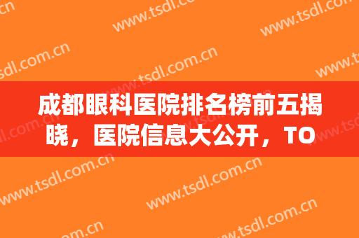 成都眼科医院排名榜前五揭晓，医院信息大公开，TOP5口碑就是厉害！(成都公立医院眼科医院排名)