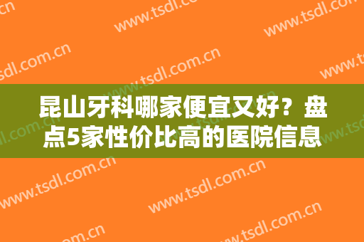 昆山牙科哪家便宜又好？盘点5家性价比高的医院信息！口碑＋实力＋收费一览