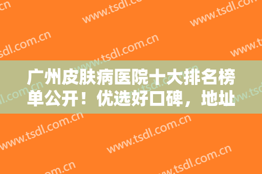 广州皮肤病医院十大排名榜单公开！优选好口碑，地址+医生+价格表一览！