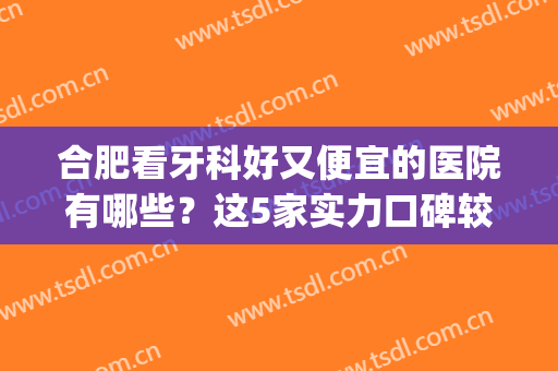 合肥看牙科好又便宜的医院有哪些？这5家实力口碑较高，附相关信息(合肥哪家医院牙科比较好)