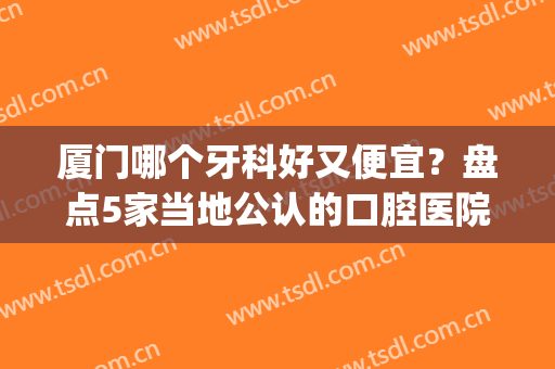 厦门哪个牙科好又便宜？盘点5家当地公认的口腔医院，性价比好！(厦门价格比较实惠的牙科医院?)
