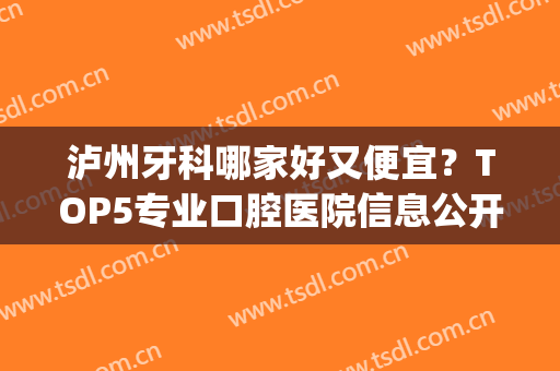 泸州牙科哪家好又便宜？TOP5专业口腔医院信息公开！实力＋收费一览！(泸州哪个牙科医院好点)