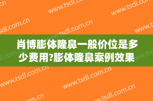 肖博膨体隆鼻一般价位是多少费用?膨体隆鼻案例效果对比图_西京医院