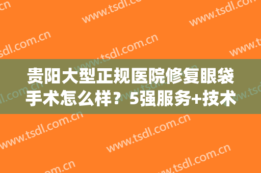 贵阳大型正规医院修复眼袋手术怎么样？5强服务+技术揭晓，费用一览！(贵阳做眼睛手术的医院)