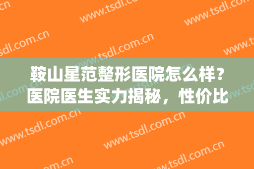 鞍山星范整形医院怎么样？医院医生实力揭秘，性价比好！值得体验！(鞍山整形医院排名前三的)