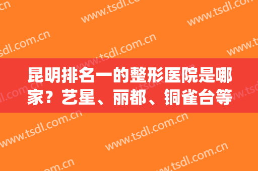 昆明排名一的整形医院是哪家？艺星、丽都、铜雀台等5家口碑爆表(昆明公立整形医院排名前三的)