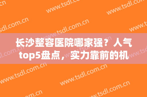 长沙整容医院哪家强？人气top5盘点，实力靠前的机构优势曝光！(长沙十大整容医院)