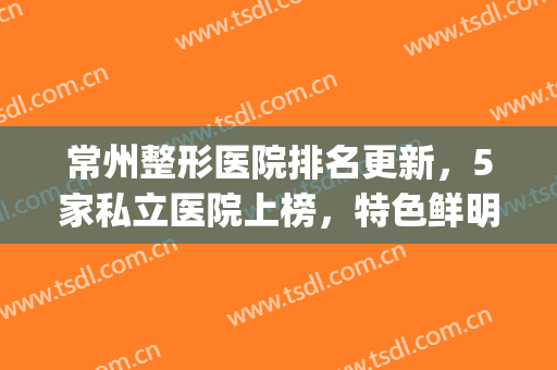 常州整形医院排名更新，5家私立医院上榜，特色鲜明!(常州正规美容整形医院排名)