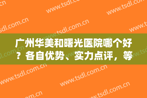 广州华美和曙光医院哪个好？各自优势、实力点评，等你来挑(广州华美和曙光医院哪家比较好)