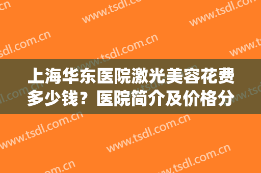上海华东医院激光美容花费多少钱？医院简介及价格分享，医美攻略！(东华医院祛斑激光 多少钱)