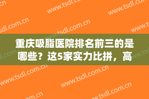 重庆吸脂医院排名前三的是哪些？这5家实力比拼，高人气选择！(重庆哪个医院吸脂的技术比较好)