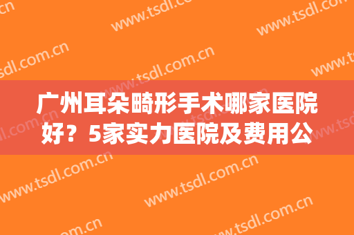 广州耳朵畸形手术哪家医院好？5家实力医院及费用公开，高尚领衔！(广州专门看耳朵的医院)