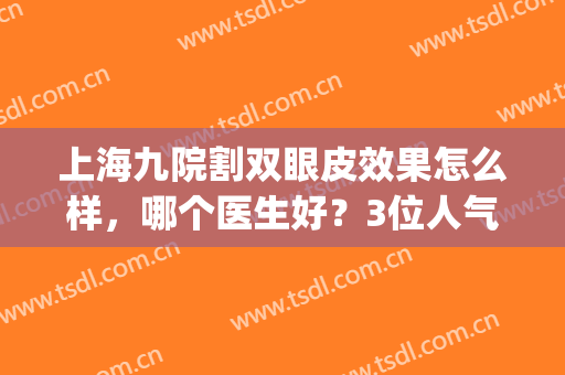 上海九院割双眼皮效果怎么样，哪个医生好？3位人气专家及价格分享！(上海九院割双眼皮好吗)