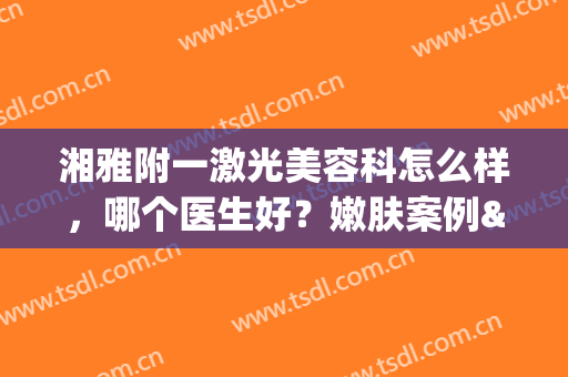湘雅附一激光美容科怎么样，哪个医生好？嫩肤案例&医生名单&价格一览！(湘雅附一整形美容科怎么样)