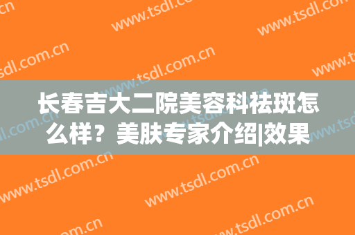 长春吉大二院美容科祛斑怎么样？美肤专家介绍|效果分享|价格，全新汇总！