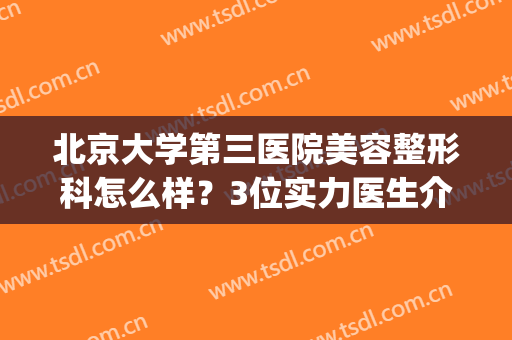 北京大学第三医院美容整形科怎么样？3位实力医生介绍&价格全面曝光~(北京大学第三医院整形外科医生)