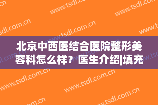 北京中西医结合医院整形美容科怎么样？医生介绍|填充案例|价格分享！