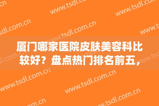 厦门哪家医院皮肤美容科比较好？盘点热门排名前五，各家技术点评(厦门哪一家医院皮肤科好)
