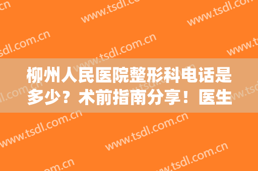 柳州人民医院整形科电话是多少？术前指南分享！医生|价格|隆鼻案例~(柳州工人医院整形美容科咨询电话)