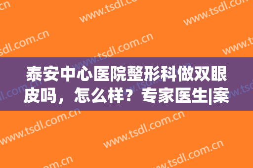 泰安中心医院整形科做双眼皮吗，怎么样？专家医生|案例|价目表，干货get！